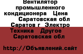 Вентилятор промышленного кондиционера › Цена ­ 7 000 - Саратовская обл., Саратов г. Электро-Техника » Другое   . Саратовская обл.